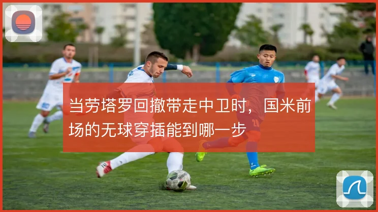 当劳塔罗回撤带走中卫时，国米前场的无球穿插能到哪一步