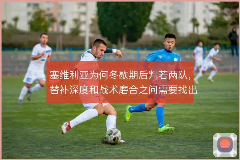 塞维利亚为何冬歇期后判若两队，替补深度和战术磨合之间需要找出路