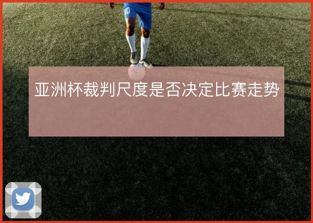 亚洲杯裁判尺度是否决定比赛走势