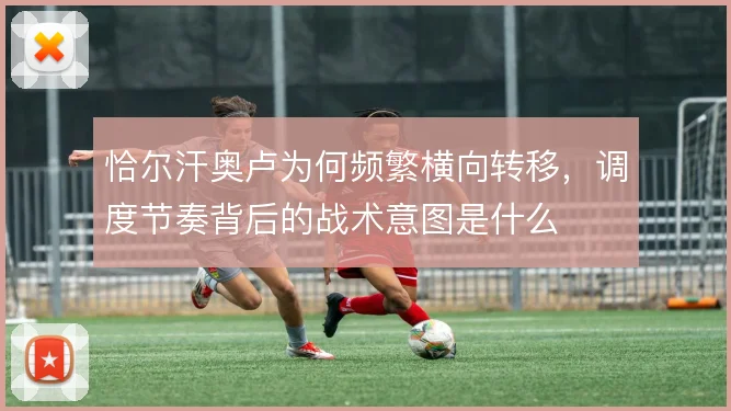 恰尔汗奥卢为何频繁横向转移，调度节奏背后的战术意图是什么