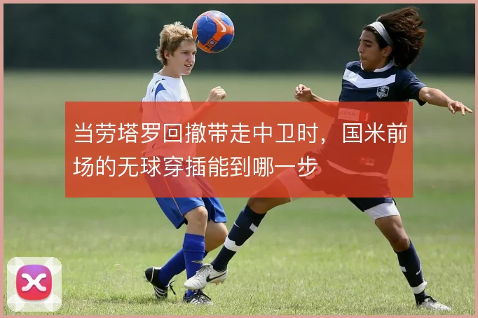当劳塔罗回撤带走中卫时，国米前场的无球穿插能到哪一步