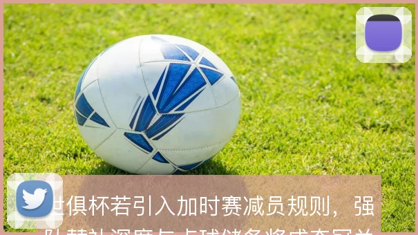 世俱杯若引入加时赛减员规则，强队替补深度与点球储备将成夺冠关键变量