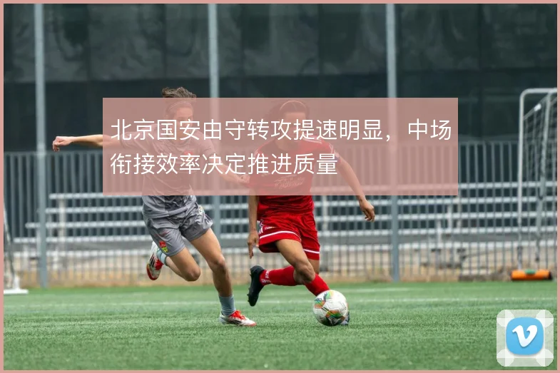 北京国安由守转攻提速明显，中场衔接效率决定推进质量