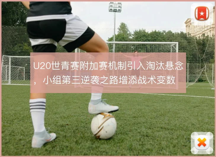 U20世青赛附加赛机制引入淘汰悬念，小组第三逆袭之路增添战术变数