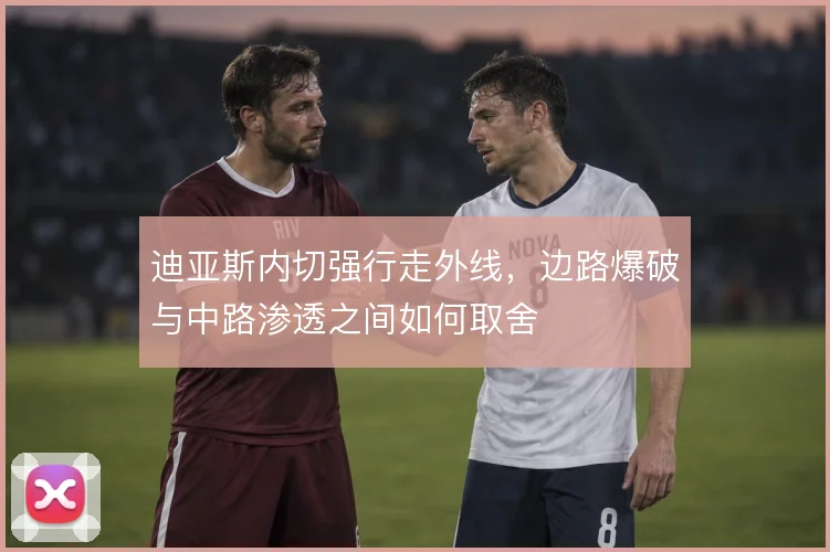 迪亚斯内切强行走外线，边路爆破与中路渗透之间如何取舍