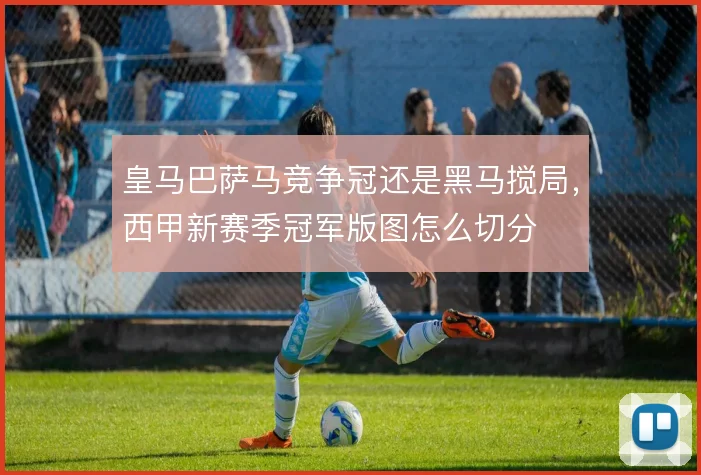 皇马巴萨马竞争冠还是黑马搅局，西甲新赛季冠军版图怎么切分