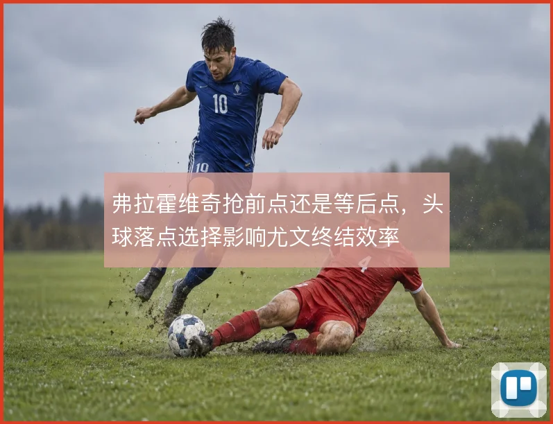 弗拉霍维奇抢前点还是等后点，头球落点选择影响尤文终结效率