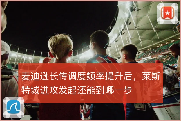 麦迪逊长传调度频率提升后，莱斯特城进攻发起还能到哪一步